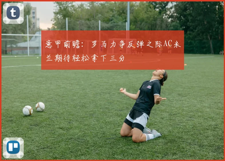 意甲前瞻：罗马力争反弹之际AC米兰期待轻松拿下三分