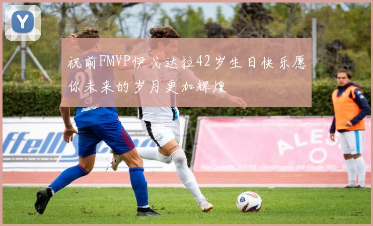 祝前FMVP伊戈达拉42岁生日快乐愿你未来的岁月更加辉煌