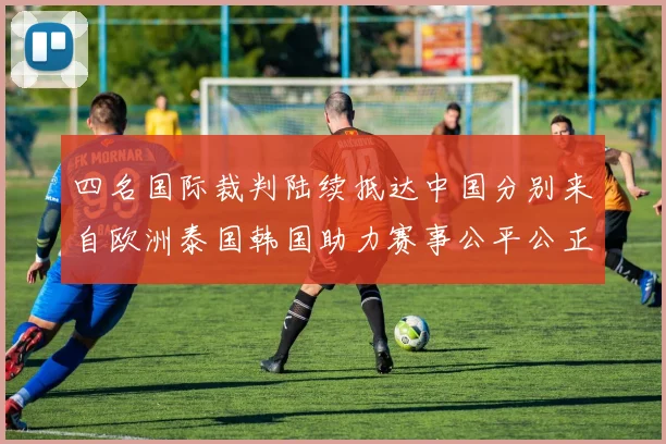 四名国际裁判陆续抵达中国分别来自欧洲泰国韩国助力赛事公平公正
