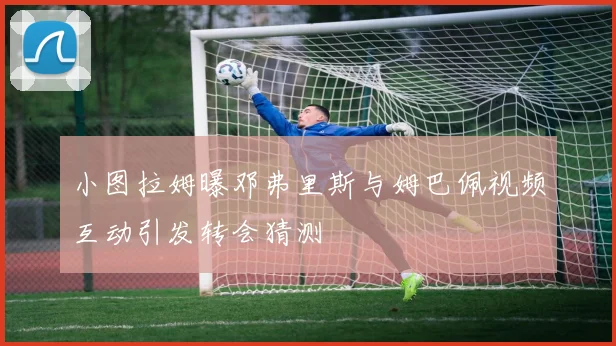 小图拉姆曝邓弗里斯与姆巴佩视频互动引发转会猜测
