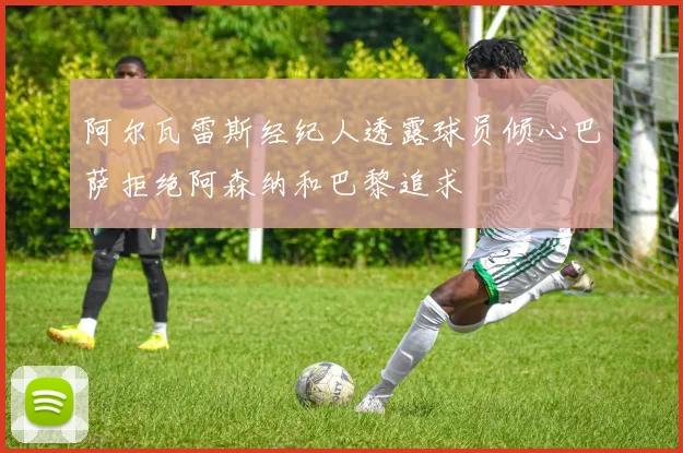 阿尔瓦雷斯经纪人透露球员倾心巴萨拒绝阿森纳和巴黎追求