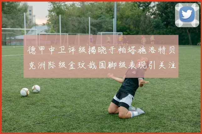 德甲中卫评级揭晓于帕塔施洛特贝克洲际级金玟哉国脚级表现引关注