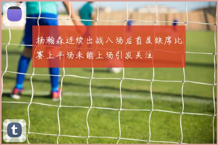 杨瀚森连续出战八场后首度缺席比赛上半场未能上场引发关注