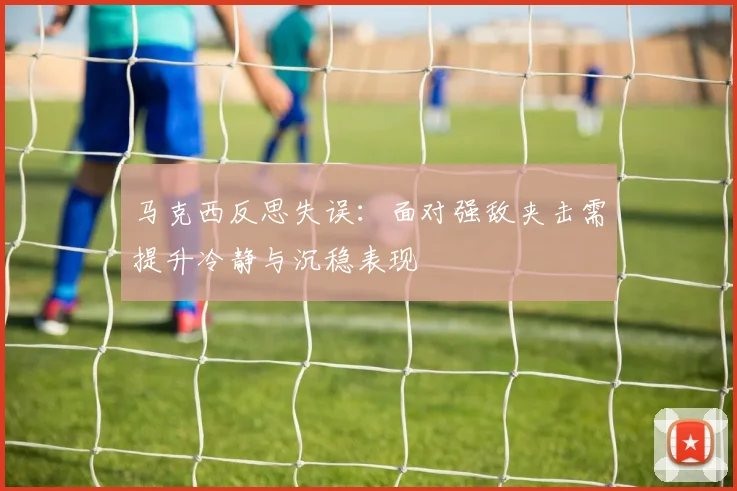 马克西反思失误：面对强敌夹击需提升冷静与沉稳表现