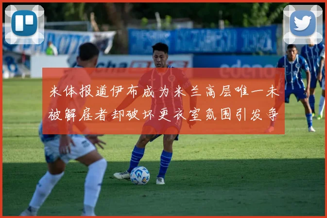米体报道伊布成为米兰高层唯一未被解雇者却破坏更衣室氛围引发争议