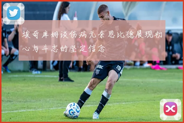 埃奇库姆谈伤病无奈恩比德展现初心与斗志的坚定信念