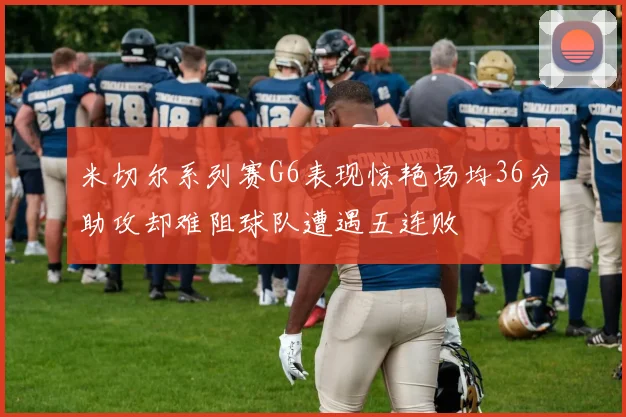 米切尔系列赛G6表现惊艳场均36分助攻却难阻球队遭遇五连败