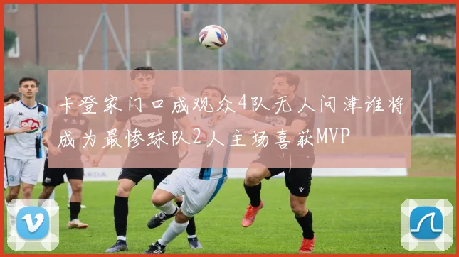 卡登家门口成观众4队无人问津谁将成为最惨球队2人主场喜获MVP