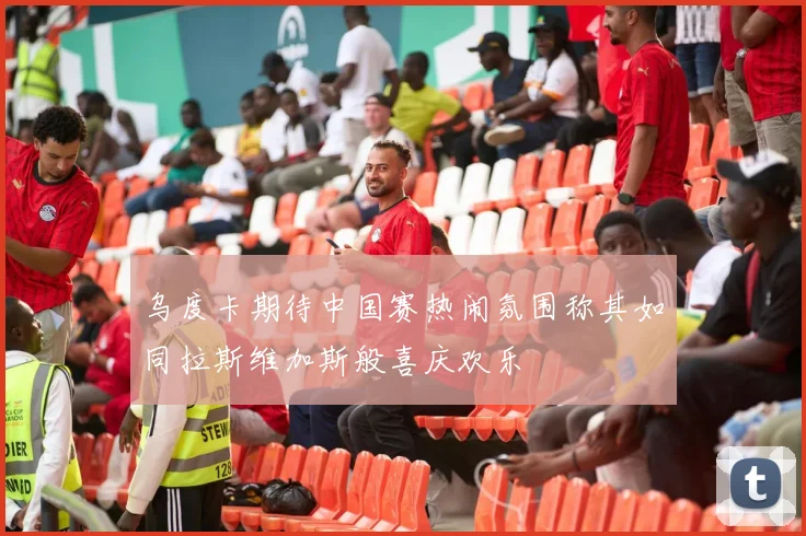 乌度卡期待中国赛热闹氛围称其如同拉斯维加斯般喜庆欢乐