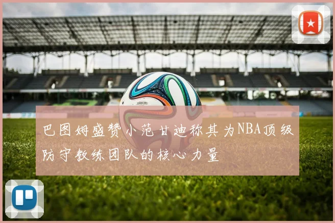 巴图姆盛赞小范甘迪称其为NBA顶级防守教练团队的核心力量