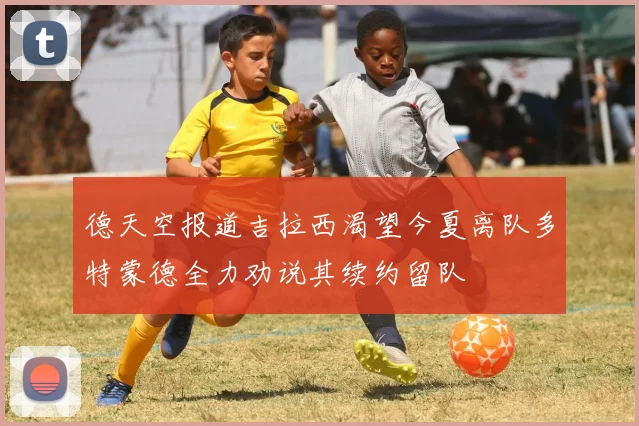 德天空报道吉拉西渴望今夏离队多特蒙德全力劝说其续约留队