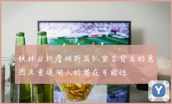 铁林分析詹姆斯离队宣言背后的意图及重返湖人的潜在可能性