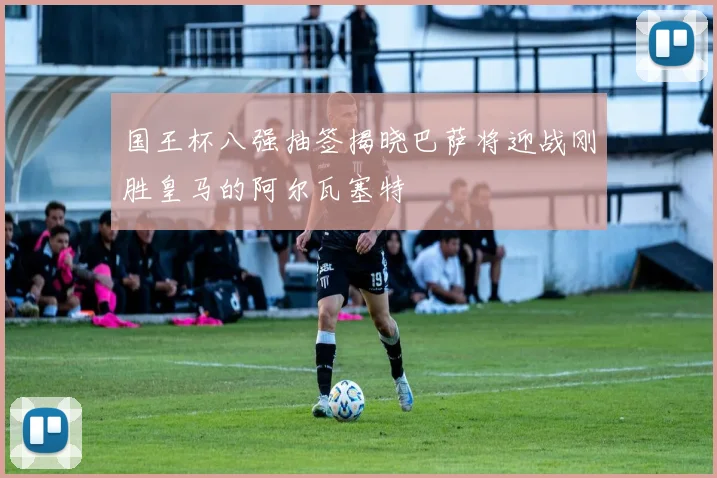 国王杯八强抽签揭晓巴萨将迎战刚胜皇马的阿尔瓦塞特