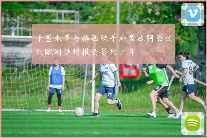 卡塞米罗与梅西联手加盟迈阿密收到欧洲沙特报价签约三年