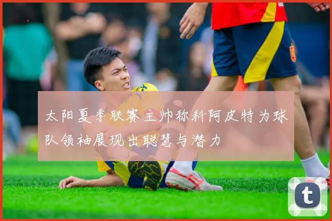 太阳夏季联赛主帅称科阿皮特为球队领袖展现出聪慧与潜力
