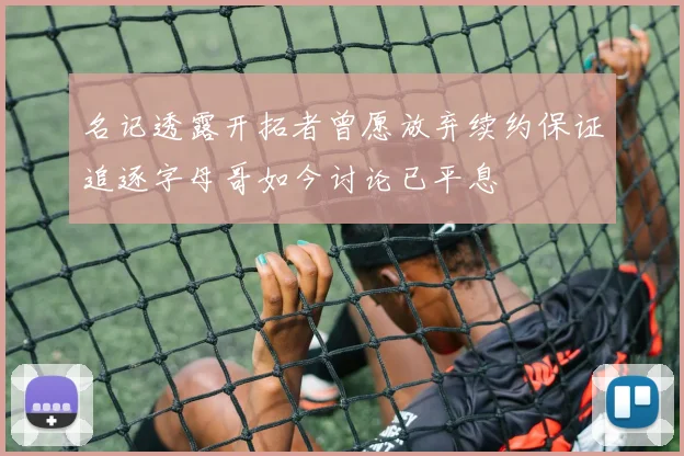 名记透露开拓者曾愿放弃续约保证追逐字母哥如今讨论已平息