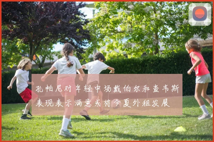 孔帕尼对年轻中场戴伯尔和查韦斯表现表示满意或将今夏外租发展