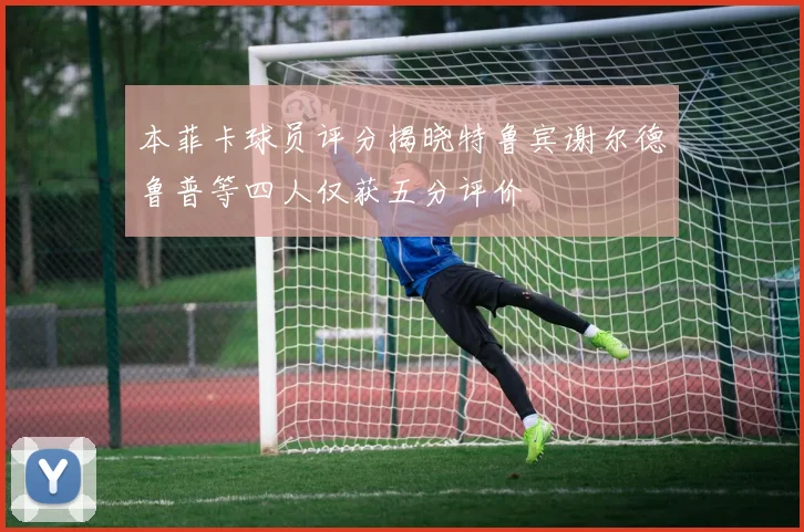 本菲卡球员评分揭晓特鲁宾谢尔德鲁普等四人仅获五分评价