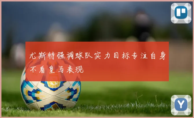 尤斯特强调球队实力目标专注自身不看皇马表现