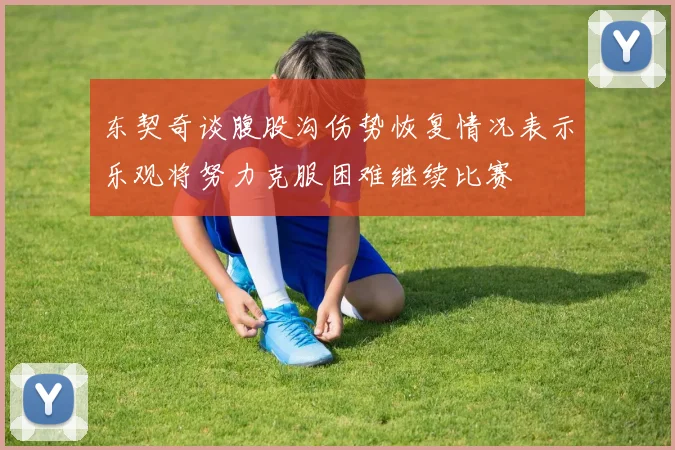 东契奇谈腹股沟伤势恢复情况表示乐观将努力克服困难继续比赛