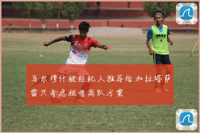 马尔穆什被经纪人推荐给加拉塔萨雷只考虑租借离队方案
