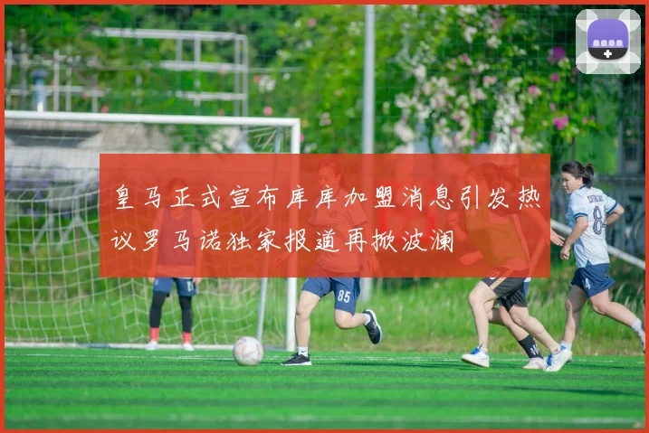 皇马正式宣布库库加盟消息引发热议罗马诺独家报道再掀波澜