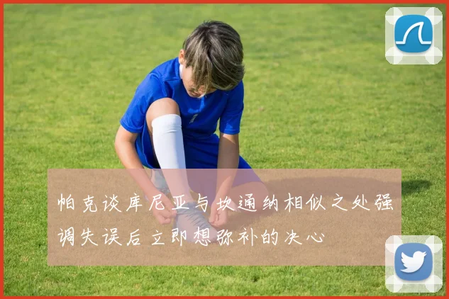 帕克谈库尼亚与坎通纳相似之处强调失误后立即想弥补的决心