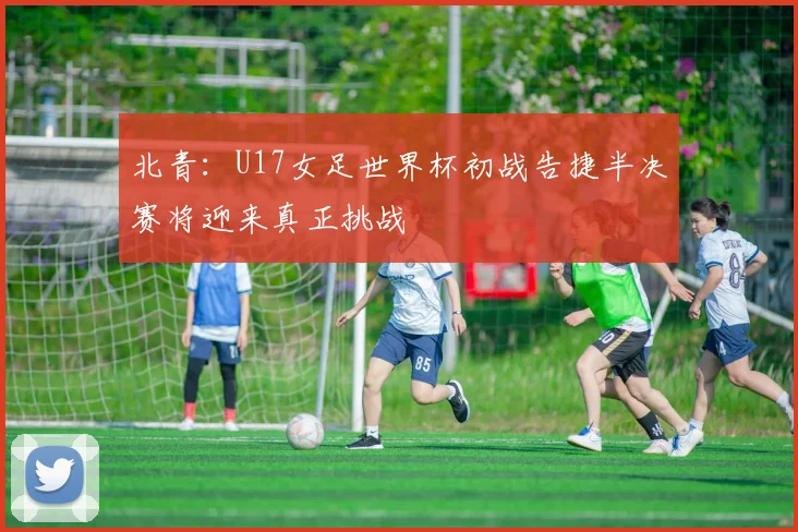 北青：U17女足世界杯初战告捷半决赛将迎来真正挑战